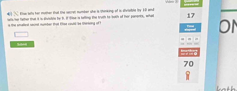 Video 
answered 
Elise tells her mother that the secret number she is thinking of is divisible by 10 and 
tells her father that it is divisible by 9. If Elise is telling the truth to both of her parents, what
17
is the smallest secret number that Elise could be thinking of? Time 

elapsed
00 05 21
Submit 
SmartScore 
out of 100 ①
70