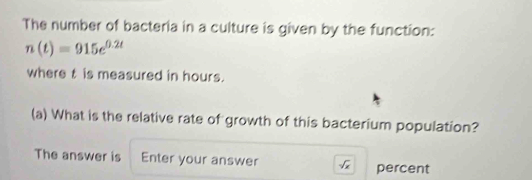 The number of bacteria in a culture is given by the function:
n(t)=915e^(0.2t)
where t is measured in hours. 
(a) What is the relative rate of growth of this bacterium population? 
The answer is Enter your answer sqrt(x) percent