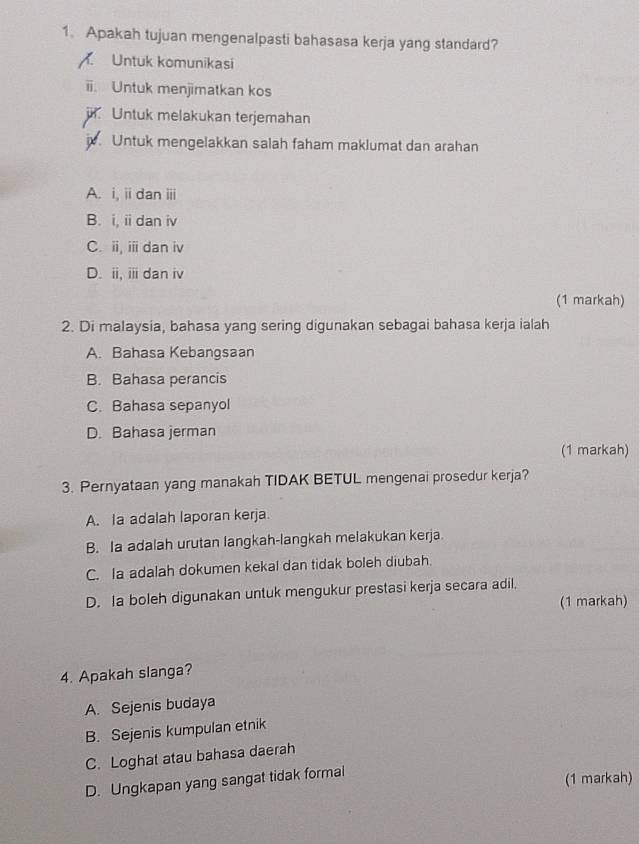 Apakah tujuan mengenalpasti bahasasa kerja yang standard?
Untuk komunikasi
ii. Untuk menjimatkan kos
Untuk melakukan terjemahan
j. Untuk mengelakkan salah faham maklumat dan arahan
A. i, ii dan ii
B. i, ii dan iv
C. ii, ii dan iv
D. ii, iii dan iv
(1 markah)
2. Di malaysia, bahasa yang sering digunakan sebagai bahasa kerja ialah
A. Bahasa Kebangsaan
B. Bahasa perancis
C. Bahasa sepanyol
D. Bahasa jerman
(1 markah)
3. Pernyataan yang manakah TIDAK BETUL mengenai prosedur kerja?
A. la adalah laporan kerja.
B. Ia adalah urutan langkah-langkah melakukan kerja.
C. Ia adalah dokumen kekal dan tidak boleh diubah.
D. Ia boleh digunakan untuk mengukur prestasi kerja secara adil,
(1 markah)
4. Apakah slanga?
A. Sejenis budaya
B. Sejenis kumpulan etnik
C. Loghat atau bahasa daerah
D. Ungkapan yang sangat tidak formal
(1 markah)