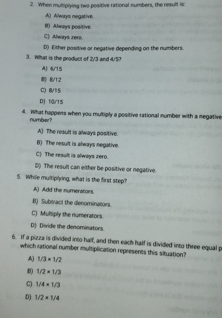 When multiplying two positive rational numbers, the result is:
A) Always negative.
B) Always positive.
C) Always zero.
D) Either positive or negative depending on the numbers.
3. What is the product of 2/3 and 4/5?
A) 6/15
B) 8/12
C) 8/15
D) 10/15
4. What happens when you multiply a positive rational number with a negative
number?
A) The result is always positive.
B) The result is always negative.
C) The result is always zero.
D) The result can either be positive or negative.
5. While multiplying, what is the first step?
A) Add the numerators.
B) Subtract the denominators.
C) Multiply the numerators.
D) Divide the denominators.
6. If a pizza is divided into half, and then each half is divided into three equal p
which rational number multiplication represents this situation?
A) 1/3* 1/2
B) 1/2* 1/3
C) 1/4* 1/3
D) 1/2* 1/4