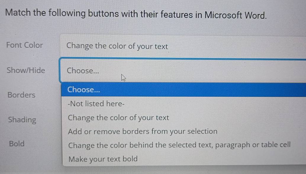 Match the following buttons with their features in Microsoft Word. 
Font Color Change the color of your text 
Show/Hide Choose... 
Choose... 
Borders 
-Not listed here- 
Shading Change the color of your text 
Add or remove borders from your selection 
Bold Change the color behind the selected text, paragraph or table cell 
Make your text bold