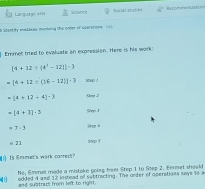 Harguage ars Science Social atudies  5/3 π Refcreneaation 
n S0cntify evstaxes mynling the onter of operations U ll 
Emmet tried to evaluate an expression. Here is his work:
[4+12/ (4^3-12])-3
[4+12/ (16-12)]· 3 snwp !
=(4+12+4)-3 Qep 2
=(4+3)-3 sin A
= 7-3 ined
=23
x=1
Is Emmet's wirk carred 
No, Emmet made a mistake going from Step 1 to Step 2. Emmet shaeld 
f added I and 12 in sead of subtracting. The arder of operations says to a 
and sultrecs from left to right.