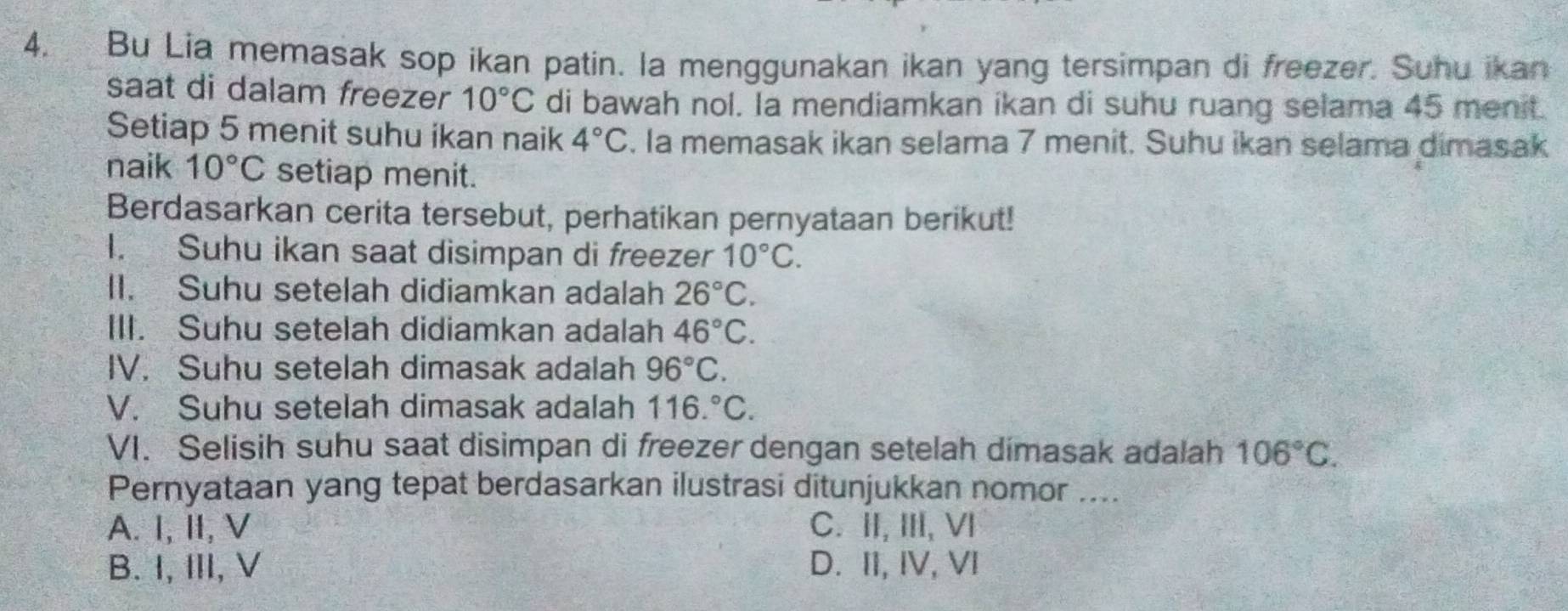 Bu Lia memasak sop ikan patin. la menggunakan ikan yang tersimpan di freezer. Suhu ikan
saat di dalam freezer 10°C di bawah nol. Ia mendiamkan ikan di suhu ruang selama 45 menit.
Setiap 5 menit suhu ikan naik 4°C 5. la memasak ikan selama 7 menit. Suhu ikan selama dimasak
naik 10°C setiap menit.
Berdasarkan cerita tersebut, perhatikan pernyataan berikut!
I. Suhu ikan saat disimpan di freezer 10°C. 
II. Suhu setelah didiamkan adalah 26°C. 
III. Suhu setelah didiamkan adalah 46°C. 
IV. Suhu setelah dimasak adalah 96°C. 
V. Suhu setelah dimasak adalah 116.^circ C. 
VI. Selisih suhu saat disimpan di freezer dengan setelah dimasak adalah 106°C. 
Pernyataan yang tepat berdasarkan ilustrasi ditunjukkan nomor ....
A. I, II, V C. II, III, VI
B. I, III, V D. II, IV, VI