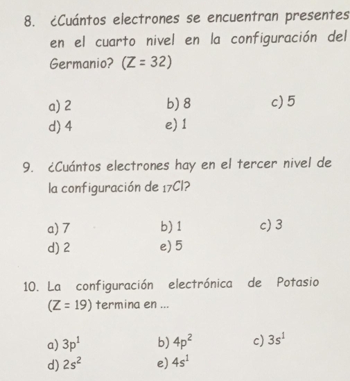 ¿Cuántos electrones se encuentran presentes
en el cuarto nivel en la configuración del
Germanio? (Z=32)
a) 2 b) 8 c) 5
d) 4 e) 1
9. ¿Cuántos electrones hay en el tercer nivel de
la configuración de 17Cl?
a) 7 b) 1 c) 3
d) 2 e) 5
10. La configuración electrónica de Potasio
(Z=19) termina en ...
a) 3p^1 b) 4p^2 c) 3s^1
d) 2s^2 e) 4s^1