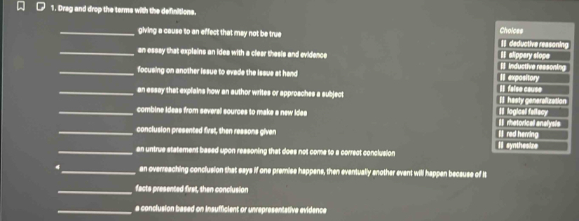 Drag and drop the terms with the definitions.
_giving a cause to an effect that may not be true Choices # deductive reasoning
_an essay that explains an idea with a clear thesis and evidence # Inductive reasoning # slippery slope
_focusing on another issue to evade the issue at hand I expository
I faise cœuse
_an essay that explains how an author writes or approaches a subject Ihasty generalization
_combine ideas from several sources to make a new idea I rhetorical analysis I logical fallacy
_conclusion presented first, then reasons given I red herring
II synthesize
_an untrue statement based upon reasoning that does not come to a correct conclusion
4_ an overreaching conclusion that says if one premise happens, then eventually another event will happen because of it
_facts presented first, then conclusion
_a conclusion based on insufficient or unrepresentative evidence