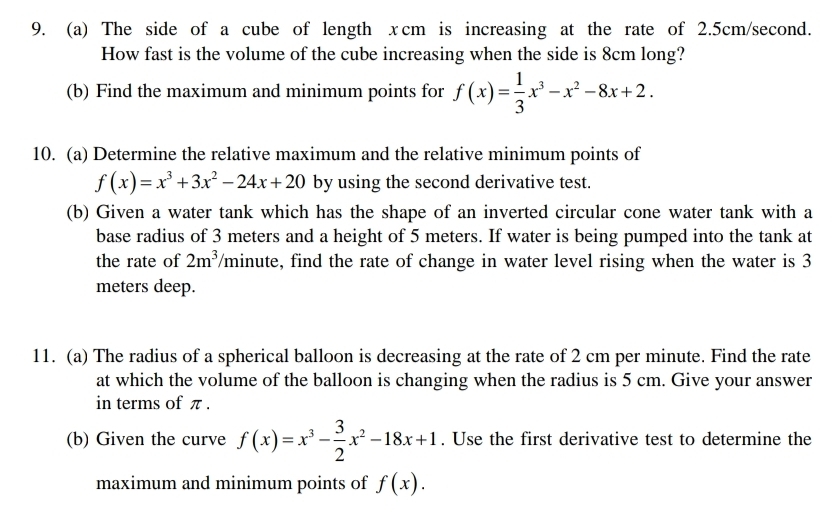 The side of a cube of length xcm is increasing at the rate of 2.5cm/second. 
How fast is the volume of the cube increasing when the side is 8cm long? 
(b) Find the maximum and minimum points for f(x)= 1/3 x^3-x^2-8x+2. 
10. (a) Determine the relative maximum and the relative minimum points of
f(x)=x^3+3x^2-24x+20 by using the second derivative test. 
(b) Given a water tank which has the shape of an inverted circular cone water tank with a 
base radius of 3 meters and a height of 5 meters. If water is being pumped into the tank at 
the rate of 2m^3 minute, find the rate of change in water level rising when the water is 3
meters deep. 
11. (a) The radius of a spherical balloon is decreasing at the rate of 2 cm per minute. Find the rate 
at which the volume of the balloon is changing when the radius is 5 cm. Give your answer 
in terms of π. 
(b) Given the curve f(x)=x^3- 3/2 x^2-18x+1. Use the first derivative test to determine the 
maximum and minimum points of f(x).