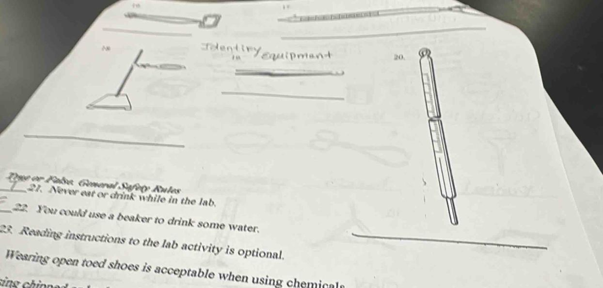 20, 
_ 
_ 
_ 
_ Tigg or False. General Safety Rules 
21. Never eat or drink while in the lab. 
_22. You could use a beaker to drink some water. 
23. Reading instructions to the lab activity is optional._ 
Wearing open toed shoes is acceptable when using chemicals 
sins ch inné