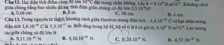 Cầu 12. Hai điện tích điểm cùng độ lớn 10^(-9)C đặt trong chân không. Lấy k=9.10^9N.m^2/C^2. Khoảng cách
giữa chúng bằng bao nhiêu để lực tĩnh điện giữa chúng có độ lớn : 2,5.10^(-6)N ?
A. 0,06 cm. B. 6 m. C. 36 cm. D. 6 cm.
Câu 13. Trong nguyên tử hiđrô, khoảng cách giữa êlectron mang điện tích -1, 6.10^(-19) C và hạt nhân mang
điện tích 1, 6.10^(-19) C là 5, 3.10^(-11)m.. Biết rằng trong hệ SI, hệ số tỉ lệ k có giá trị 9.10^9 N. m^2/C^2. Lực tương
tác giữa chúng có độ lớn là
A. 9, 11.10^(-18)N. B. 4, 10.10^(-18)N. C. 8, 20.10^(-8)N. D. 4,37.10^(-18)N.