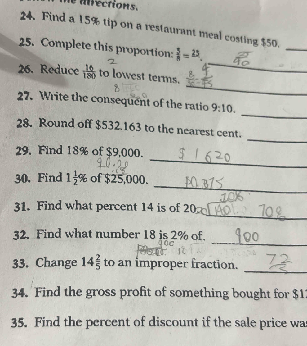 he atrections. 
24. Find a 15% tip on a restaurant meal costing $50. 
_ 
_ 
25. Complete this proportion:  5/8 = 25/. 
_ 
26. Reduce  16/180  to lowest terms. 
_ 
27. Write the consequent of the ratio 9:10. 
_ 
28. Round off $532.163 to the nearest cent. 
_ 
29. Find 18% of $9,000. 
_ 
30. Find 1 1/2 % of $25,000. 
_ 
31. Find what percent 14 is of 20
_ 
32. Find what number 18 is 2% of. 
_ 
33. Change 14 2/5  to an improper fraction. 
34. Find the gross profit of something bought for $1
35. Find the percent of discount if the sale price was