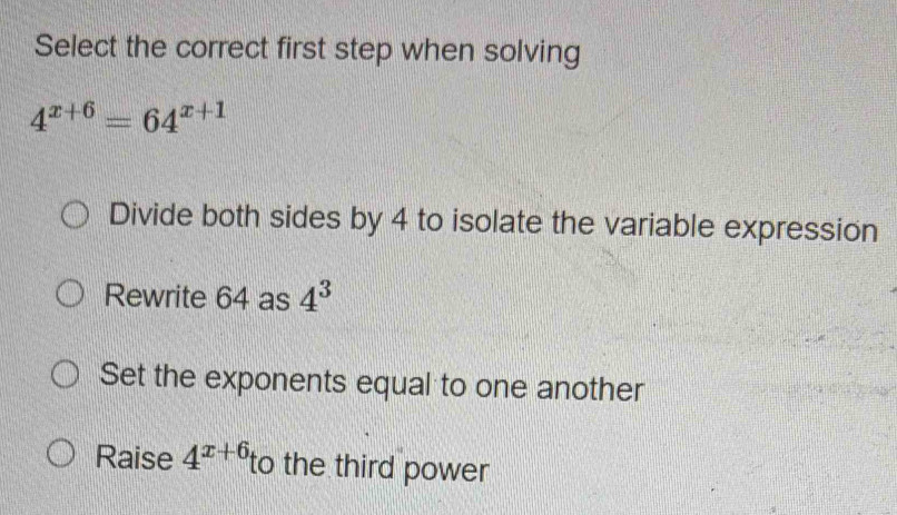 Select the correct first step when solving
4^(x+6)=64^(x+1)
Divide both sides by 4 to isolate the variable expression
Rewrite 64 as 4^3
Set the exponents equal to one another
Raise 4^(x+6) to the third power