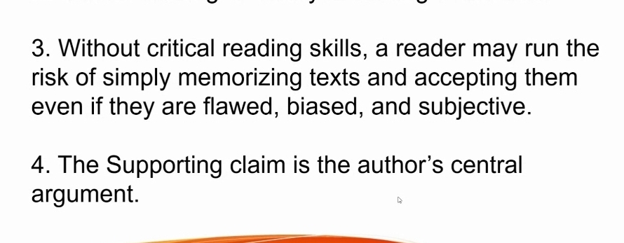 Without critical reading skills, a reader may run the 
risk of simply memorizing texts and accepting them 
even if they are flawed, biased, and subjective. 
4. The Supporting claim is the author's central 
argument.