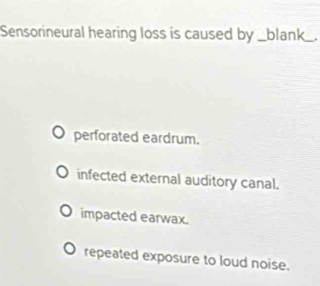 Sensorineural hearing loss is caused by _blank_.
perforated eardrum.
infected external auditory canal.
impacted earwax.
repeated exposure to loud noise.