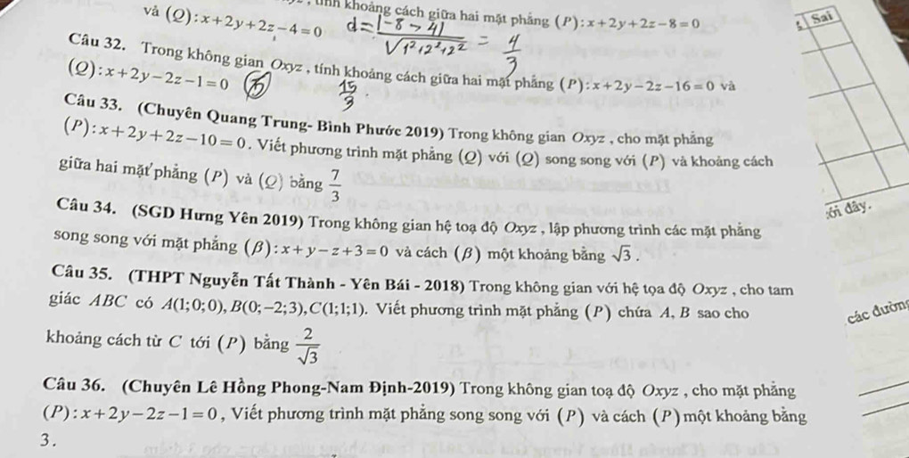 và (Q) :x+2y+2z-4=0
C tnh khoảng cách giữa hai mặt phẳng (P): x+2y+2z-8=0
Câu 32. Trong không gian Oxyz , tính khoảng cách giữa hai mặt phẳng (P): x+2y-2z-16=0 và 
(Q): x+2y-2z-1=0
Câu 33. (Chuyên Quang Trung- Bình Phước 2019) Trong không gian Oxyz , cho mặt phẳng 
(P) ):x+2y+2z-10=0. Viết phương trình mặt phẳng (Q) với (Q) song song với (P) và khoảng cách 
giữa hai mặt phẳng (P) và (Q) bằng  7/3 
:ới đây. 
Câu 34. (SGD Hưng Yên 2019) Trong không gian hệ toạ độ Oxyz , lập phương trình các mặt phẳng 
song song với mặt phẳng (β): x+y-z+3=0 và cách (β) một khoảng bằng sqrt(3). 
Câu 35. (THPT Nguyễn Tất Thành - Yên Bái - 2018) Trong không gian với hệ tọa độ Oxyz , cho tam 
giác ABC có A(1;0;0), B(0;-2;3), C(1;1;1). Viết phương trình mặt phẳng (P) chứa A, B sao cho các đườn 
khoảng cách từ C tới (P) bằng  2/sqrt(3) 
Câu 36. (Chuyên Lê Hồng Phong-Nam Định-2019) Trong không gian toạ độ Oxyz , cho mặt phẳng 
(P): x+2y-2z-1=0 , Viết phương trình mặt phẳng song song với (P) và cách (P) một khoảng bằng 
3.