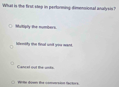 What is the first step in performing dimensional analysis?
Multiply the numbers.
ldentify the final unit you want.
Cancel out the units.
Write down the conversion factors.