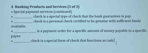 Banking Products and Services (3 of 3) 
Special payment services (continued) 
_check is a special type of check that the bank guarantees to pay. 
_check is a personal check certified to be genuine with sufficient funds 
available. 
__is a payment order for a specific amount of money payable to a specific 
payee 
_check is a special form of check that functions as cash