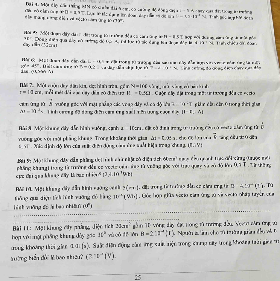 Một dây dẫn thẳng MN có chiều dài 6 cm, có cường độ dòng điện I=5A chạy qua đặt trong từ trường
đều có cảm ứng từ B=0,5T. Lực từ tác dụng lên đoạn dây dẫn có độ lớn F=7,5· 10^(-2)N. Tính góc hợp bởi đoạn
ây mang dòng điện và véctơ cảm ứng từ (30^0)
Bài 5: Một đoạn dây dài L đặt trong từ trường đều có cảm ứng từ B=0,5T hợp với đường cảm ứng từ một góc
30°. Dòng điện qua dầy có cường độ 0,5 A, thì lực từ tác dụng lên đoạn dây là 4· 10^(-2)N. Tính chiều dài đoạn
dây dẫn.(32cm)
Bài 6: Một đoạn dây dẫn dài L=0,5m đặt trong từ trường đều sao cho dây dẫn hợp với vectơ cảm ứng từ một
góc 45°. Biết cảm ứng từ B=0,2T và dây dẫn chịu lực từ F=4· 10^(-2)N
dẫn. (0,566 A) .  Tính cường độ dòng điện chạy qua dây
Bài 7: Một cuộn dây dẫn kín, dẹt hình tròn, gồm N=100 vòng, mỗi vòng cố bán kính
r=10cm , mỗi mét dài của dây dẫn có điện trở R_0=0,5Omega. Cuộn dây đặt trong một từ trường đều có vecto
cảm ứng từ vector B vuông góc với mặt phẳng các vòng dây và có độ lớn B=10^(-2)T giảm đều đến 0 trong thời gian
△ t=10^(-2)s. Tính cường độ dòng điện cảm ứng xuất hiện trong cuộn dây. (I=0,1A)
Bài 8. Một khung dây dẫn hình vuông, cạnh a=10cm , đặt cố định trong từ trường đều có vecto cảm ứng từ vector B
vuông góc với mặt phẳng khung. Trong khoảng thời gian △ t=0,05s , cho độ lớn của vector B tăng đều từ 0 đến
0,5T . Xác định độ lớn của suất điện động cảm ứng xuất hiện trong khung. (0,1V)
Bài 9: Một khung dây dẫn phẳng dẹt hình chữ nhật có diện tích 60cm^2 quay đều quanh trục đối xứng (thuộc mặt
phẳng khung) trong từ trường đều có vectơ cảm ứng từ vuông góc với trục quay và có độ lớn 0,4 T . Từ thông
cực đại qua khung dây là bao nhiêu? (2,4.10^(-3)Wb)
Bài 10. Một khung dây dẫn hình vuông cạnh 5(cm), đặt trong từ trường đều có cảm ứng từ B=4.10^(-4)(T). Từ
thông qua diện tích hình vuông đó bằng 10^(-6) ( v sqrt()B  ). Góc hợp giữa vectơ cảm ứng từ và vectơ pháp tuyến của
hình vuông đó là bao nhiêu? (0^0)
Bài 11: Một khung dây phẳng, diện tích 20cm^2 gồm 10 vòng dây đặt trong từ trường đều. Vectơ cảm ứng từ
hợp với mặt phẳng khung dây góc 30° và có độ lớn B=2.10^(-4)(T).  Người ta làm cho từ trường giảm đều về 0
trong khoảng thời gian 0,01(s). Suất điện động cảm ứng xuất hiện trong khung dây trong khoảng thời gian từ
trường biến đổi là bao nhiêu? (2.10^(-4)(V).
25