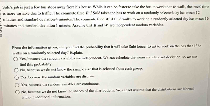 Sulé’s job is just a few bus stops away from his house. While it can be faster to take the bus to work than to walk, the travel time
is more variable due to traffic. The commute time B if Sulé takes the bus to work on a randomly selected day has mean 12
minutes and standard deviation 4 minutes. The commute time W if Sulé walks to work on a randomly selected day has mean 16
minutes and standard deviation 1 minute. Assume that B and W are independent random variables.
From the information given, can you find the probability that it will take Sulé longer to get to work on the bus than if he
walks on a randomly selected day? Explain.
Yes, because the random variables are independent. We can calculate the mean and standard deviation, so we can
find this probability.
No, because we do not know the sample size that is selected from each group.
Yes, because the random variables are discrete.
Yes, because the random variables are continuous.
No, because we do not know the shapes of the distributions. We cannot assume that the distributions are Normal
without additional information.