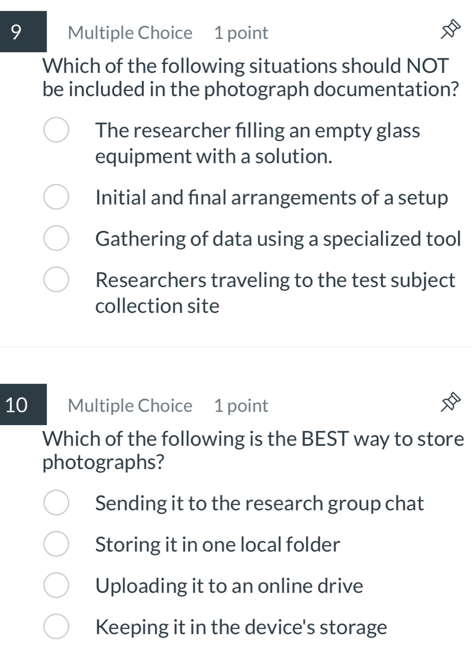 Which of the following situations should NOT
be included in the photograph documentation?
The researcher filling an empty glass
equipment with a solution.
Initial and fınal arrangements of a setup
Gathering of data using a specialized tool
Researchers traveling to the test subject
collection site
10 Multiple Choice 1 point
Which of the following is the BEST way to store
photographs?
Sending it to the research group chat
Storing it in one local folder
Uploading it to an online drive
Keeping it in the device's storage