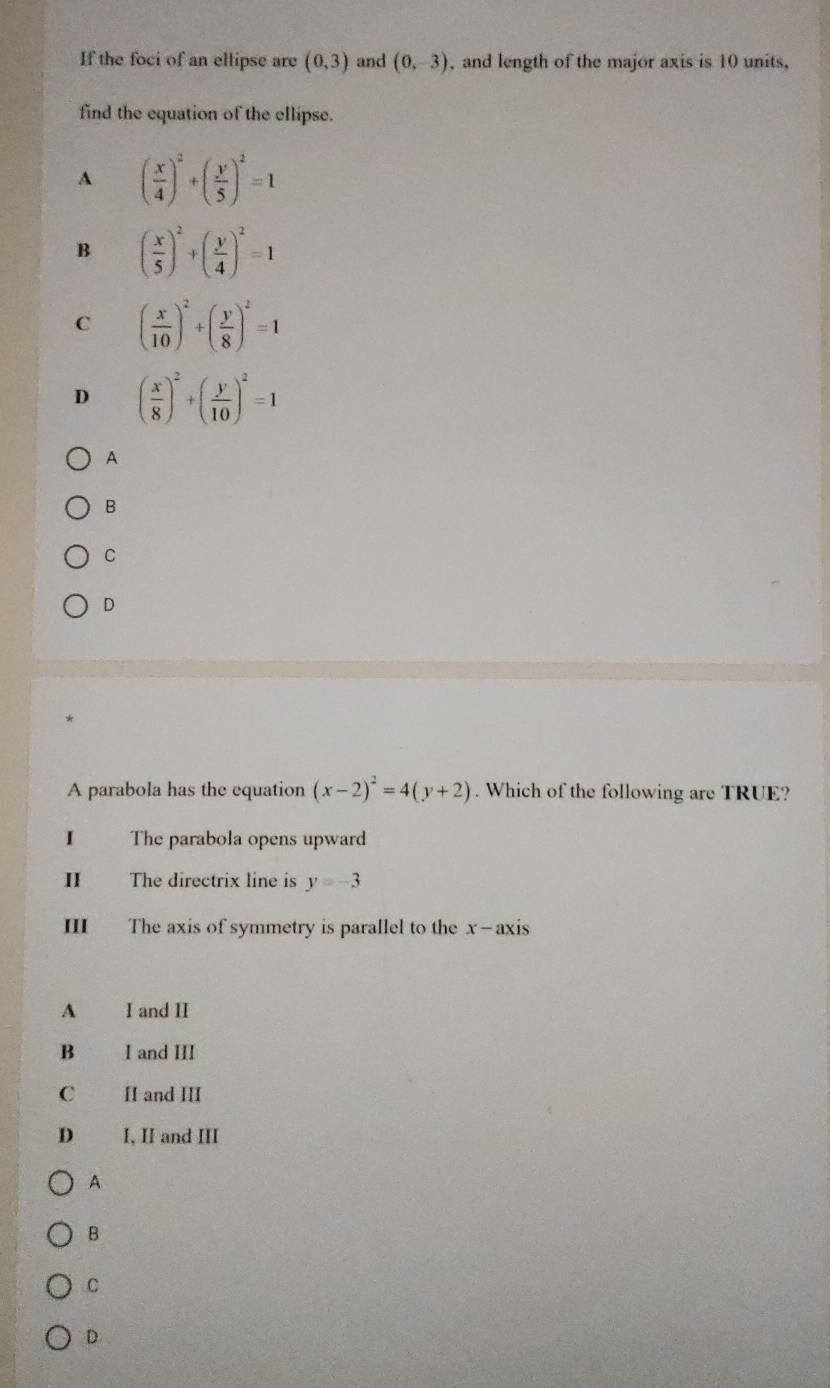 If the foci of an ellipse are (0,3) and (0,-3) , and length of the major axis is 10 units,
find the equation of the ellipse.
A ( x/4 )^2+( y/5 )^2=1
B ( x/5 )^2+( y/4 )^2=1
C ( x/10 )^2+( y/8 )^2=1
D ( x/8 )^2+( y/10 )^2=1
A
B
C
D
A parabola has the equation (x-2)^2=4(y+2). Which of the following are TRUE?
1 The parabola opens upward
II The directrix line is y=-3
III The axis of symmetry is parallel to the x-axis
A I and II
B I and III
C II and III
D I, II and III
A
B
C
D