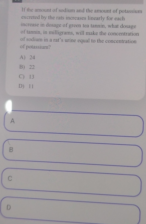 If the amount of sodium and the amount of potassium
excreted by the rats increases linearly for each
increase in dosage of green tea tannin, what dosage
of tannin, in milligrams, will make the concentration
of sodium in a rat`s urine equal to the concentration
of potassium?
A) 24
B 22
C) 13
D) 11
A
B
C
D