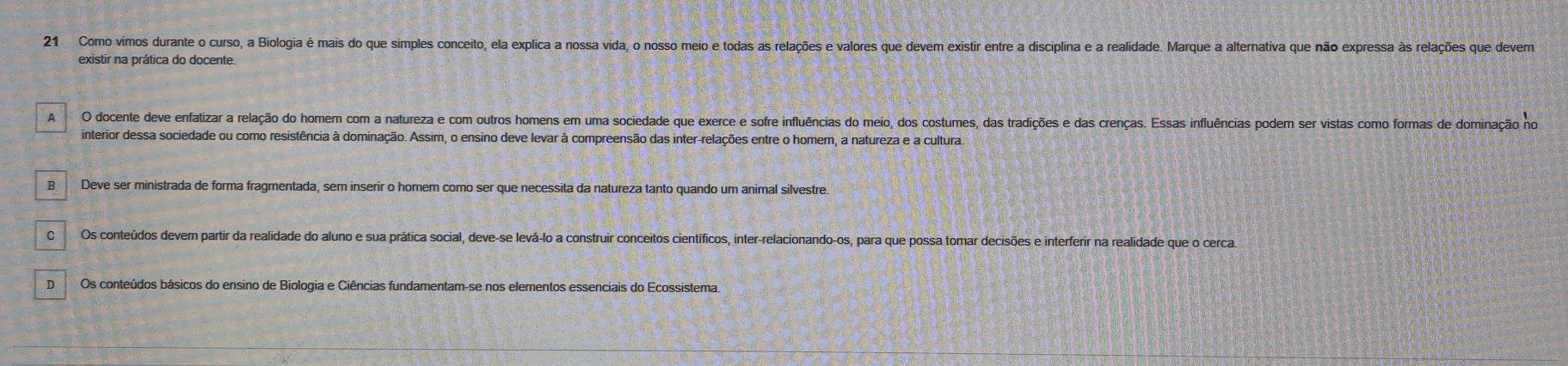 Como vimos durante o curso, a Biologia é mais do que simples conceito, ela explica a nossa vida, o nosso meio e todas as relações e valores que devem existir entre a disciplina e a realidade. Marque a alternativa que não expressa às relações que devem
existir na prática do docente.
A O docente deve enfatizar a relação do homem com a natureza e com outros homens em uma sociedade que exerce e sofre influências do meio, dos costumes, das tradições e das crenças. Essas influências podem ser vistas como formas de dominação no
interior dessa sociedade ou como resistência à dominação. Assim, o ensino deve levar à compreensão das inter-relações entre o homem, a natureza e a cultura.
B Deve ser ministrada de forma fragmentada, sem inserir o homem como ser que necessita da natureza tanto quando um animal silvestre.
Os conteúdos devem partir da realidade do aluno e sua prática social, deve-se levá-lo a construir conceitos científicos, inter-relacionando-os, para que possa tomar decisões e interferir na realidade que o cerca.
D Os conteúdos básicos do ensino de Biologia e Ciências fundamentam-se nos elementos essenciais do Ecossistema.