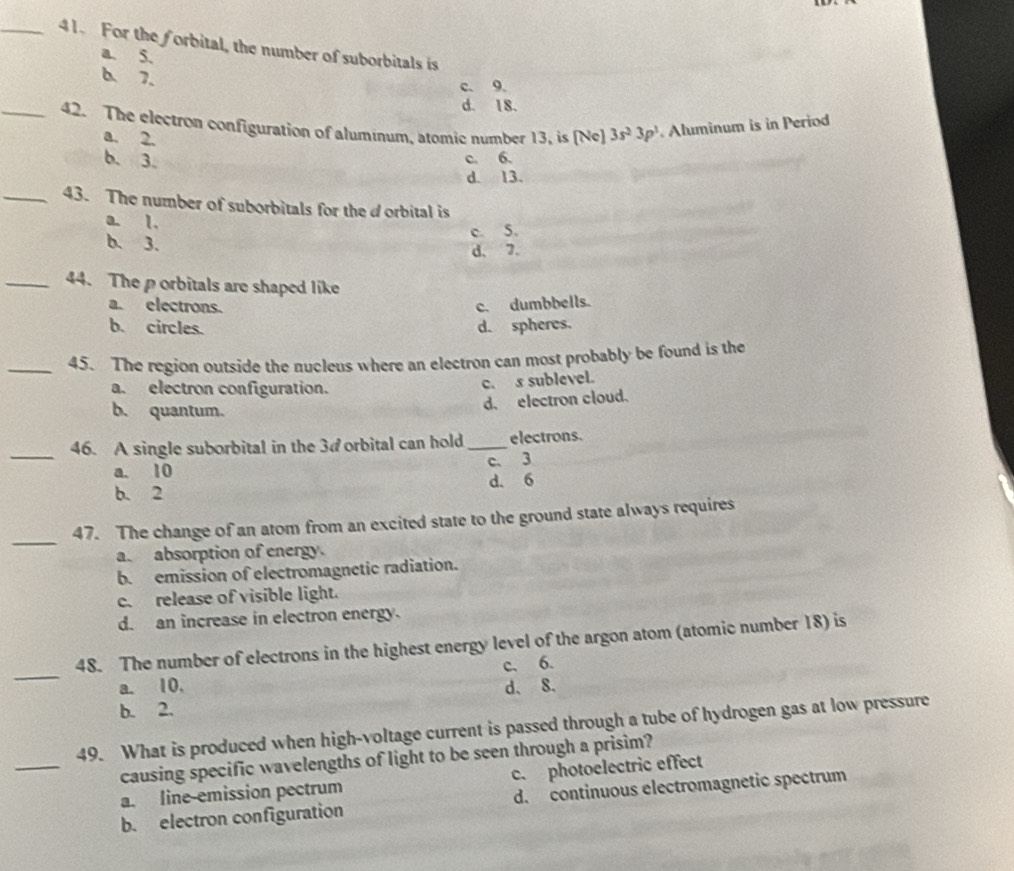 For the forbital, the number of suborbitals is
a. 5.
6 7.
c. 9.
d. 18.
_42. The electron configuration of alumínum, atomic number 13, is [Ne] 3s^23p^1. Aluminum is in Period
a. 2.
b. 3. c. 6.
d. 13.
_43. The number of suborbitals for the d orbital is
a. 1.
b. 3.
c. 5.
d、 7.
_44. The porbitals are shaped like
a. electrons. c. dumbbells.
b. circles. d. spheres.
_45. The region outside the nucleus where an electron can most probably be found is the
a. electron configuration.
c. s sublevel.
b. quantum.
d. electron cloud.
_
46. A single suborbital in the 3 #orbital can hold _electrons.
c. 3
a. 10
b. 2 d. 6
_
47. The change of an atom from an excited state to the ground state always requires
a. absorption of energy.
b. emission of electromagnetic radiation.
c. release of visible light.
d. an increase in electron energy.
_
48. The number of electrons in the highest energy level of the argon atom (atomic number 18) is
c. 6.
a. 10. d、 8.
b. 2.
_
49. What is produced when high-voltage current is passed through a tube of hydrogen gas at low pressure
causing specific wavelengths of light to be seen through a prisim?
a. line-emission pectrum c. photoelectric effect
b. electron configuration d. continuous electromagnetic spectrum