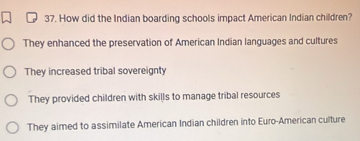 How did the Indian boarding schools impact American Indian children?
They enhanced the preservation of American Indian languages and cultures
They increased tribal sovereignty
They provided children with skills to manage tribal resources
They aimed to assimilate American Indian children into Euro-American culture