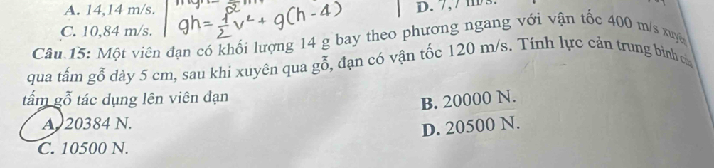 A. 14,14 m/s.
D. 7, / m3
C. 10,84 m/s.
Câu 15: Một viên đạn có khối lượng 14 g bay theo phương ngang với vận tốc 400 m/s xuyê
qua tấm gỗ dày 5 cm, sau khi xuyên qua gỗ, đạn có vận tốc 120 m/s. Tính lực cản trung bình ca
tấm gỗ tác dụng lên viên đạn
B. 20000 N.
A 20384 N.
D. 20500 N.
C. 10500 N.