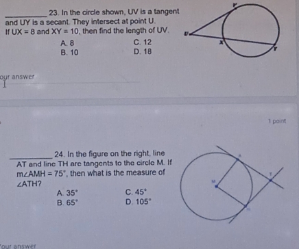 In the circle shown, UV is a tangen
and UY is a secant. They intersect at point U.
If UX=8 and XY=10 , then find the length of UV.
A. 8 C. 12
B. 10 D. 18
our answer
1 point
_24. In the figure on the right, line
AT and line TH are tangents to the circle M. If
m∠ AMH=75° , then what is the measure of
∠ ATH
A. 35° C. 45°
B. 65° D. 105°
our answer