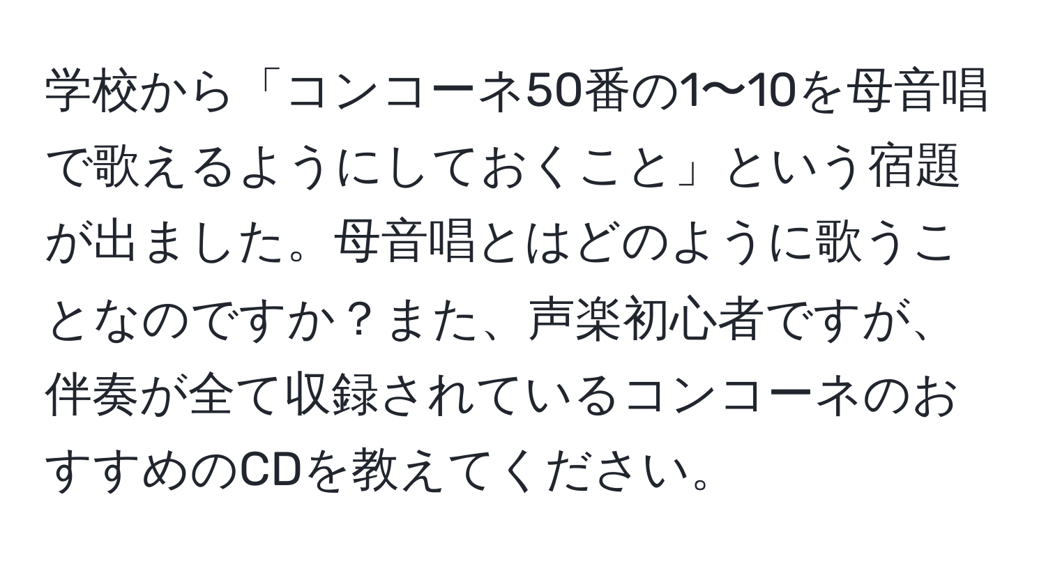 学校から「コンコーネ50番の1〜10を母音唱で歌えるようにしておくこと」という宿題が出ました。母音唱とはどのように歌うことなのですか？また、声楽初心者ですが、伴奏が全て収録されているコンコーネのおすすめのCDを教えてください。