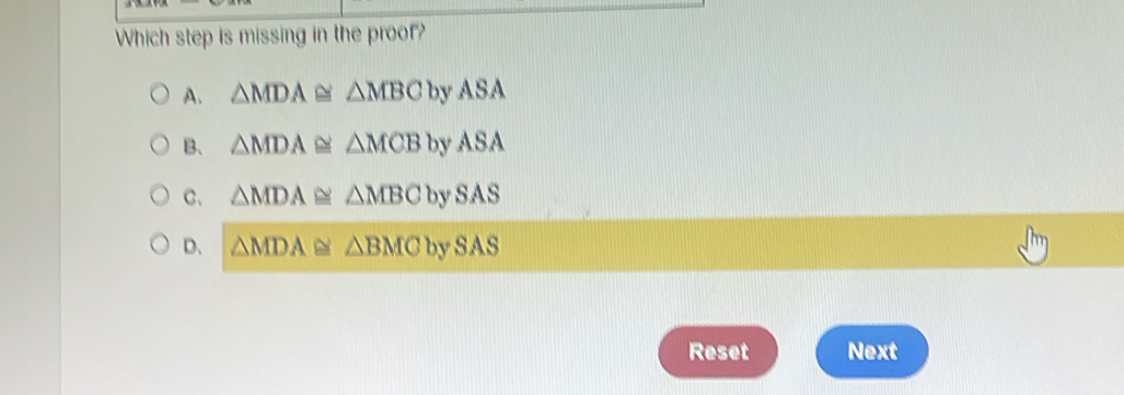 Which step is missing in the proof?
A. △ MDA≌ △ MBCbyASA
B、 △ MDA≌ △ MCBbyASA
C. △ MDA≌ △ MBCbySAS
D、 △ MDA≌ △ BMCbySAS
Reset Next