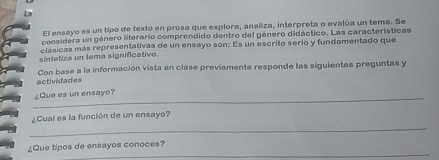 El ensayo es un tipo de texto en prosa que explora, analiza, interpreta o evalúa un tema. Se 
considera un género litererio comprendido dentro del género didáctico. Las características 
clásicas más representativas de un ensayo son: Es un escrito serio y fundamentado que 
sintetiza un tema significativo. 
Con base a la información vista en clase previamente responde las siguientes preguntas y 
actividades 
_¿Que es un ensayo? 
_ 
¿Cual es la función de un ensayo? 
_ 
¿Que tipos de ensayos conoces?