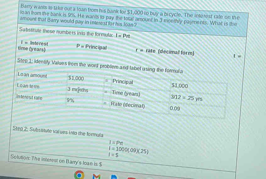 Barry wants to take out a loan from his bank for $1,000 to buy a bicycle. The interest rate on the
loan from the bank is 9%. He wants to pay the total amount in 3 monthly payments. What is the
amount that Barry would pay in interest for his loan?
Substitute these numbers into the formula: I=Prt
I= Interest P= Principal r= rate (decimal form)
time (years)
t=
Step 1: Identify Values from the word problem and label usi
Step 2: Substitute values into the formula
I=Prt
I=1000(.09)(.25)
I=$
Solution: The interest on Barry's loan is $