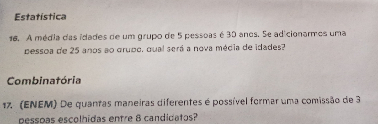 Estatística 
16. A média das idades de um grupo de 5 pessoas é 30 anos. Se adicionarmos uma 
pessoa de 25 anos ao grupo. qual será a nova média de idades? 
Combinatória 
17. (ENEM) De quantas maneiras diferentes é possível formar uma comissão de 3
pessoas escolhidas entre 8 candidatos?