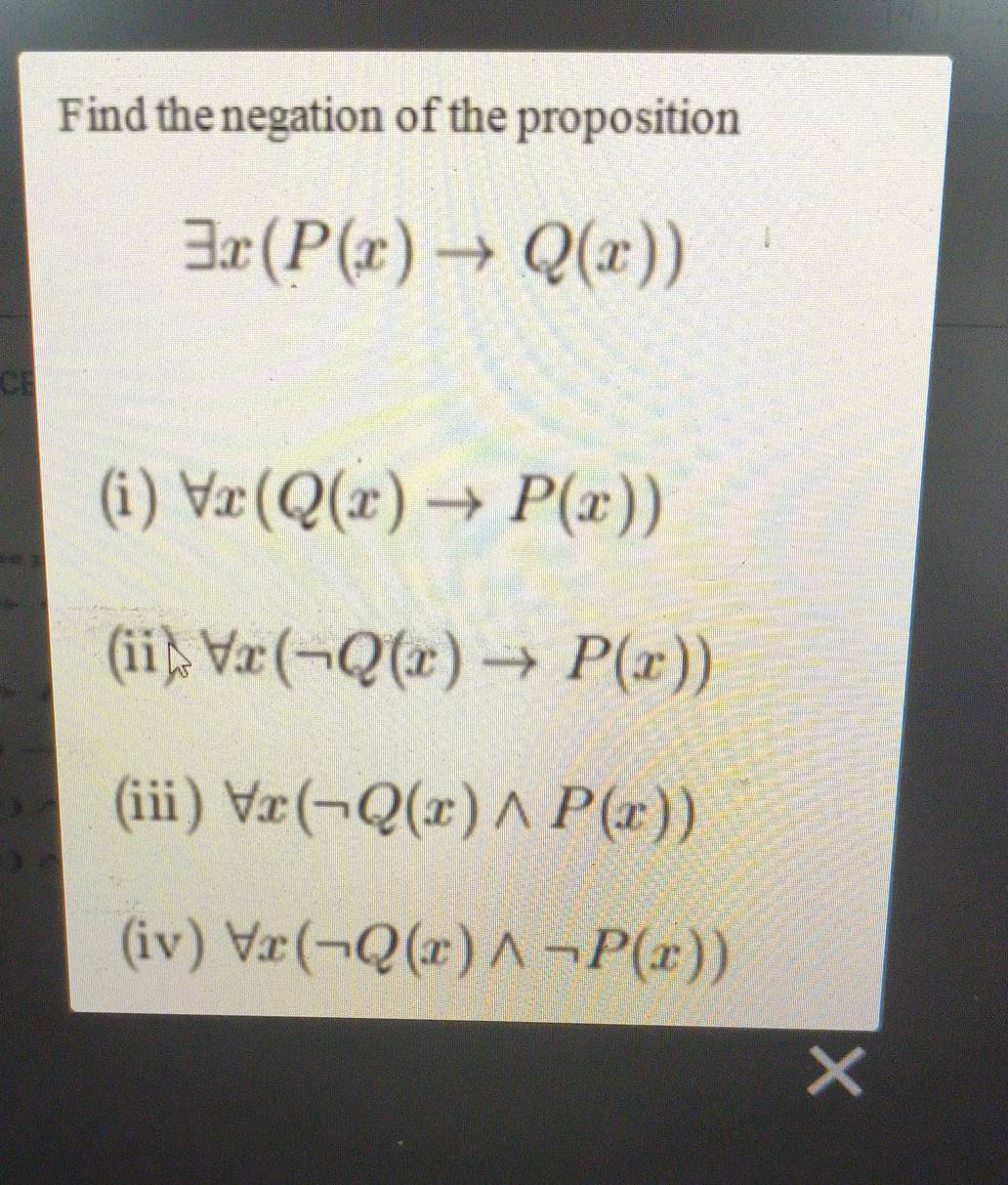 Find the negation of the proposition
exists x(P(x)to Q(x))
CE
(i ) forall x(Q(x)to P(x))
(ii) forall x(neg Q(x)to P(x))
(ii) forall x(neg Q(x)wedge P(x))
(iv) forall x(neg Q(x)wedge neg P(x))
×