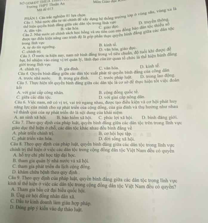 Sở GD&Đt thUa Thi  Môn Giáo dục Kh
Trường THPT Thuận An
Mã đề 013
Câu 1. Nhà nước đầu tư tài chính để xây dựng hệ thống trường lớp ở vùng sâu, vùng xa là
PHÂN L Câu trắc nghiệm 01 lựa chọn.
thể hiện quyền bình đẳng giữa các dăn tộc trong lĩnh vực
Câu 2. Nhà nước có chính sách học bồng và ưu tiên con em đồng bảo dân tộc thiêu số D. truyền thông.
A. dân vận. B. văn hóa. C. giáo đục.
được tạo điều kiện năng cao trình độ là góp phân thực quyên bình đăng giữa các dân tộc
trong lĩnh vực
A. tự do tin ngưỡng. B. kinh tế.
C. chính trj. D. văn hóa, giáo đục.
Câu 3. Ở nước ta hiện nay, nam nữ bình đẳng trong về tiêu chuẩn, độ tuổi khi được đề
bạt, bổ nhiệm vào cùng vị trí quân lý, lãnh đạo của cơ quan tổ chức là thể hiện bình đằng
giới trong lĩnh vực
A. chinh trj. B. gia đinh. C. văn hóa. D. kinh tế.
Câu 4. Quyền bình đằng giữa các dân tộc xuất phát từ quyền bình đăng của công dân
A. trước nhà nước. B. trong gia đình. C. trước pháp luật. D. trong lao động.
Câu 5. Thực hiện tốt quyền bình đẳng giữa các dân tộc là cơ sở để thực hiện tốt việc đoàn
kết
A. với giai cấp công nhân. B. cộng đồng quốc tế.
C. giữa các dân tộc. D. với giai cấp nông dân
Câu 6. Việc nam, nữ có vị trí, vai trò ngang nhau, được tạo điều kiện và cơ hội phát huy
năng lực của mình cho sự phát triển của cộng đồng, của gia đình và thụ hưởng như nhau
về thành quả của sự phát triển đó là nội dung của khái niệm
A. an sinh xã hội. B. bảo hiểm xã hội. C. phúc lợi xã hội. D. bình đāng giới.
Câu 7. Theo quy định của pháp luật, quyền bình đẳng giữa các dân tộc trên trong lĩnh vực
giáo dục thể hiện ở chỗ, các dân tộc khác nhau đều bình đẳng về
A. phát triển chính trị. B. cơ hội học tập.
C. phát triển văn hóa. D. đời sống xã hội.
Câu 8. Theo quy định của pháp luật, quyển bình đẳng giữa các dân tộc trong lĩnh vực
chính trị thể hiện ở việc các dân tộc trong cộng đồng dân tộc Việt Nam đều có quyền
A. hỗ trợ chi phí học tập đại học.
B. tham gia quản lý nhà nước và xã hội.
C. tham gia phát triển du Iịch cộng đồng.
D. khám chữa bệnh theo quy định .
Câu 9. Theo quy định của pháp luật, quyển bình đăng giữa các dân tộc trong lĩnh vực
kinh tế thể hiện ở việc các dân tộc trong cộng đồng dân tộc Việt Nam đều có quyền?
A. Tham gia bầu cử đại biểu quốc hội.
B. Ứng cử hội đồng nhân dân xã.
C. Đầu tư kinh doanh làm giàu hợp pháp.
D. Đông góp ý kiến vào dự thảo luật.