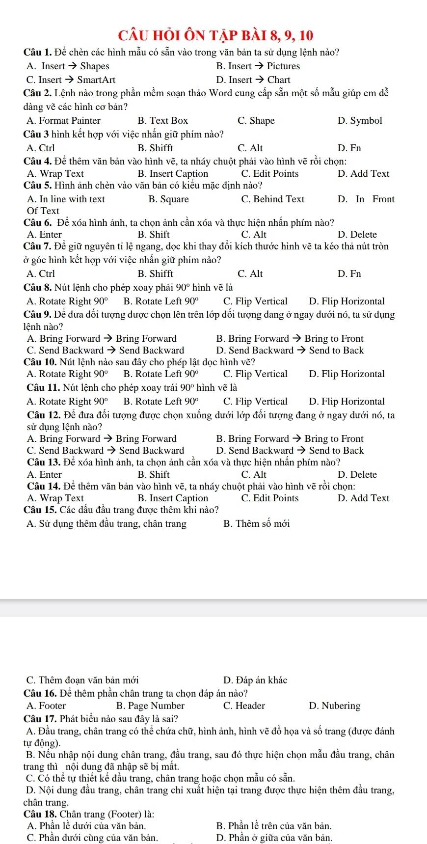 câu hỏi Ôn tập bài 8, 9, 10
Câu 1. Để chèn các hình mẫu có sẵn vào trong văn bản ta sử dụng lệnh nào?
A. Insert →Shapes B. Insert → Pictures
C. Insert → SmartArt D. Insert → Chart
Câu 2. Lệnh nào trong phần mềm soạn thảo Word cung cấp sẵn một số mẫu giúp em dễ
dàng vẽ các hình cơ bản?
A. Format Painter B. Text Box C. Shape D. Symbol
Câu 3 hình kết hợp với việc nhấn giữ phím nào?
A. Ctrl B. Shifft C. Alt D. Fn
Câu 4. Để thêm văn bản vào hình vẽ, ta nháy chuột phải vào hình vẽ rồi chọn:
A. Wrap Text B. Insert Caption C. Edit Points D. Add Text
Câu 5. Hình ảnh chèn vào văn bản có kiểu mặc định nào?
A. In line with text B. Square C. Behind Text D. In Front
Of Text
Câu 6. Để xóa hình ảnh, ta chọn ảnh cần xóa và thực hiện nhần phím nào?
A. Enter B. Shift C. Alt D. Delete
Câu 7. Để giữ nguyên tỉ lệ ngang, dọc khi thay đổi kích thước hình vẽ ta kéo thả nút tròn
ở góc hình kết hợp với việc nhần giữ phím nào?
A. Ctrl B. Shifft C. Alt D. Fn
Câu 8. Nút lệnh cho phép xoay phải 90° hình vẽ là
A. Rotate Right 90° B. Rotate Left 90° C. Flip Vertical D. Flip Horizontal
Câu 9. Để đưa đối tượng được chọn lên trên lớp đối tượng đang ở ngay dưới nó, ta sử dụng
lệnh nào?
A. Bring Forward → Bring Forward B. Bring Forward → Bring to Front
C. Send Backward → Send Backward D. Send Backward → Send to Back
Câu 10. Nút lệnh nào sau đây cho phép lật dọc hình vẽ?
A. Rotate Right 90° B. Rotate Lef t90° C. Flip Vertical D. Flip Horizontal
Câu 11. Nút lệnh cho phép xoay trái 90° hình vẽ là
A. Rotate Right 90° B. Rotate Left 90° C. Flip Vertical D. Flip Horizontal
Câu 12. Để đưa đối tượng được chọn xuống dưới lớp đối tượng đang ở ngay dưới nó, ta
sử dụng lệnh nào?
A. Bring Forward → Bring Forward B. Bring Forward → Bring to Front
C. Send Backward → Send Backward D. Send Backward → Send to Back
Câu 13. Để xóa hình ảnh, ta chọn ảnh cần xóa và thực hiện nhấn phím nào?
A. Enter B. Shift C. Alt D. Delete
Câu 14. Để thêm văn bản vào hình vẽ, ta nháy chuột phải vào hình vẽ rồi chọn:
A. Wrap Text B. Insert Caption C. Edit Points D. Add Text
Câu 15. Các dấu đầu trang được thêm khi nào?
A. Sử dụng thêm đầu trang, chân trang B. Thêm I Shat O mới
C. Thêm đoạn văn bản mới D. Đáp án khác
Câu 16. Để thêm phần chân trang ta chọn đáp án nào?
A. Footer B. Page Number C. Header D. Nubering
Câu 17. Phát biểu nào sau đây là sai?
A. Đầu trang, chân trang có thể chứa chữ, hình ảnh, hình vẽ đồ họa và số trang (được đánh
tự động).
B. Nếu nhập nội dung chân trang, đầu trang, sau đó thực hiện chọn mẫu đầu trang, chân
trang thì nội dung đã nhập sẽ bị mât.
C. Có thể tự thiết kế đầu trang, chân trang hoặc chọn mẫu có sẵn.
D. Nội dung đầu trang, chân trang chỉ xuất hiện tại trang được thực hiện thêm đầu trang,
chân trang.
Câu 18. Chân trang (Footer) là:
A. Phần lề dưới của văn bản. B. Phần lề trên của văn bản.
C. Phần dưới cùng của văn bản. D. Phần ở giữa của văn bản.