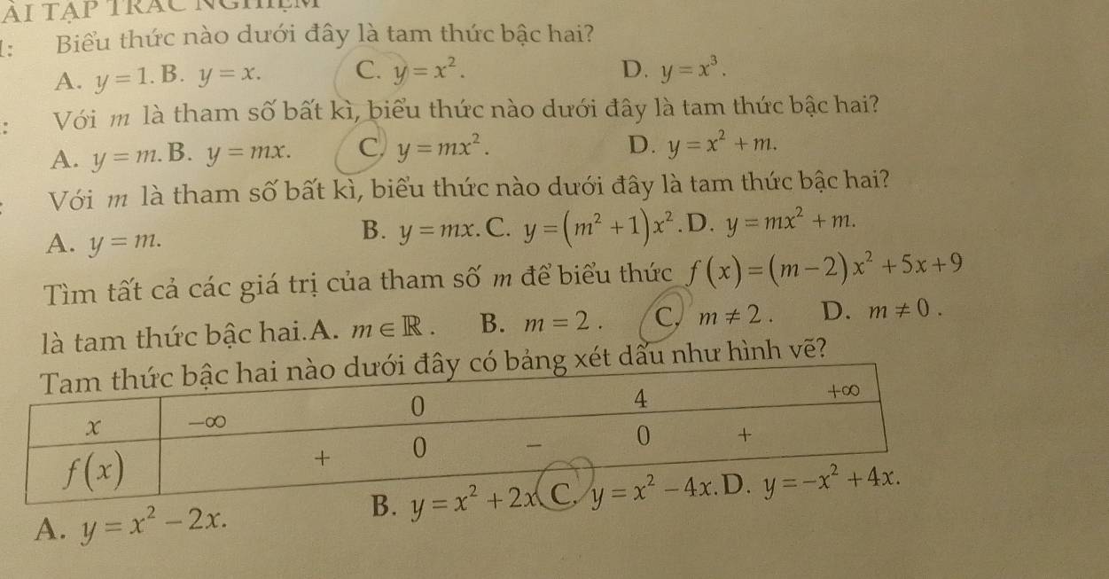 AΙ TẠp TRÁC NGMệM
1: Biểu thức nào dưới đây là tam thức bậc hai?
A. y=1.B.y=x. C. y=x^2. D. y=x^3.! Với m là tham số bất kì, biểu thức nào dưới đây là tam thức bậc hai?
A. y=m.. B. y=mx. C. y=mx^2.
D. y=x^2+m.
Với m là tham số bất kì, biểu thức nào dưới đây là tam thức bậc hai?
A. y=m.
B. y=mx. C. y=(m^2+1)x^2 .D. y=mx^2+m.
Tìm tất cả các giá trị của tham số m để biểu thức f(x)=(m-2)x^2+5x+9
là tam thức bậc hai.A. m∈ R. B. m=2. C. m!= 2. D. m!= 0.
t dấu như hình vẽ?
A. y=x^2-2x.
B. y=x^2+2x