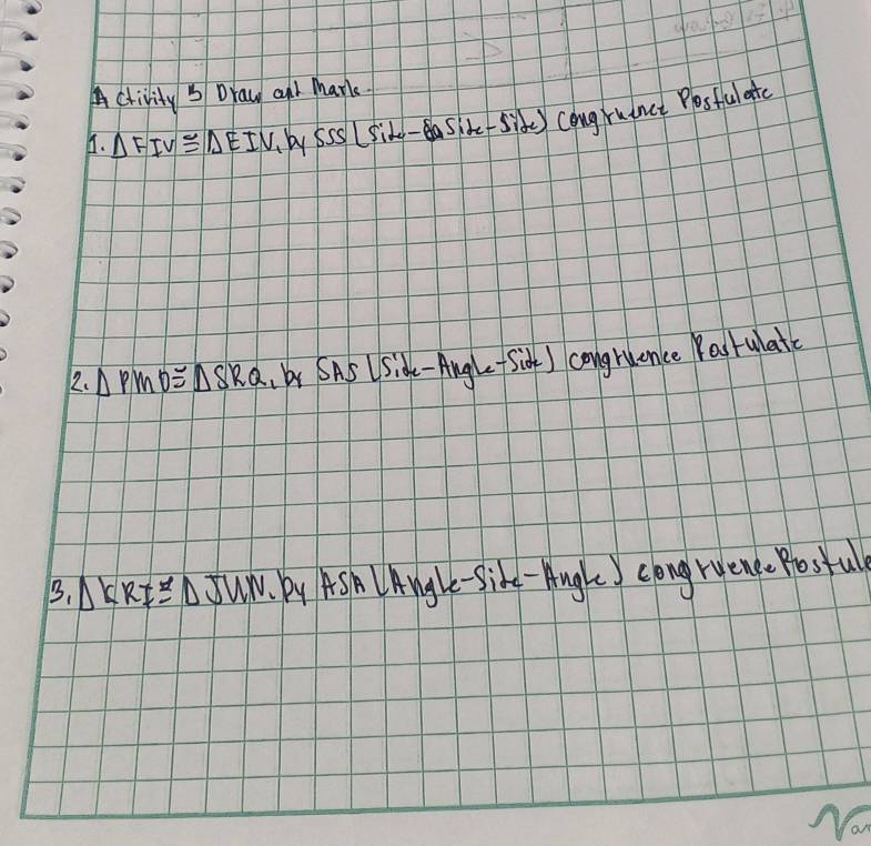 A chivity ' Draw and Mark. 
. △ FIV≌ △ EIV_h/_1b_ySSide-Side)Congt-SnSiLPosfulate 
2. △ PMO≌ △ SRQ,bySASLSide-Angle-S (ior) congruence Pastulate 
B. △ KRI≌ △ JUN By AS L Angle-Sike-Augle congruene. Postul 
Nom