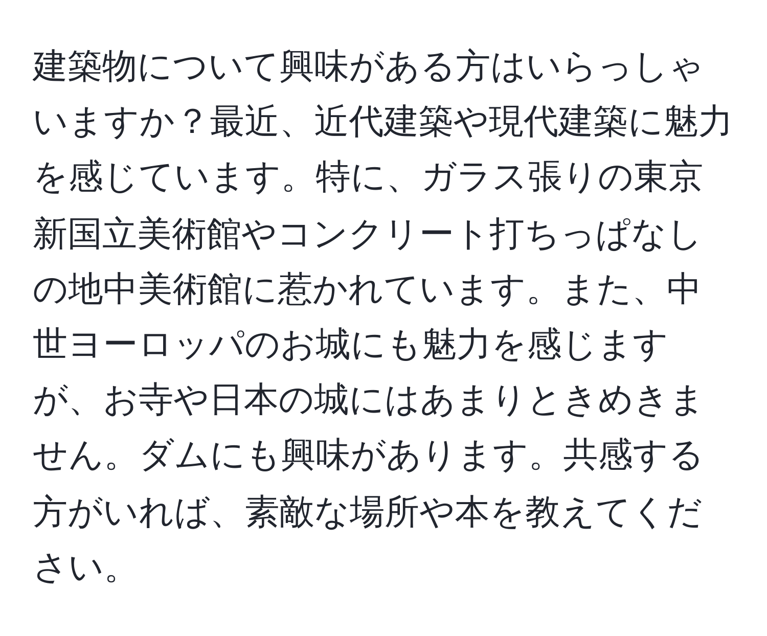 建築物について興味がある方はいらっしゃいますか？最近、近代建築や現代建築に魅力を感じています。特に、ガラス張りの東京新国立美術館やコンクリート打ちっぱなしの地中美術館に惹かれています。また、中世ヨーロッパのお城にも魅力を感じますが、お寺や日本の城にはあまりときめきません。ダムにも興味があります。共感する方がいれば、素敵な場所や本を教えてください。