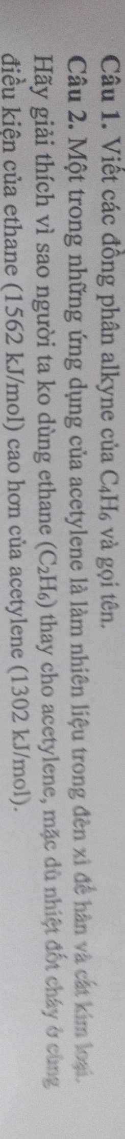 Viết các đồng phân alkyne của C_4H_6 và gọi tên. 
Câu 2. Một trong những ứng dụng của acetylene là làm nhiên liệu trong đèn xỉ để hàn và cát kim loại. 
Hãy giải thích vì sao người ta ko dùng ethane (C_2H_6) thay cho acetylene, mặc dù nhiệt đốt cháy ở cùng 
điều kiện của ethane (1562 kJ/mol) cao hơn của acetylene (1302 kJ/mol).