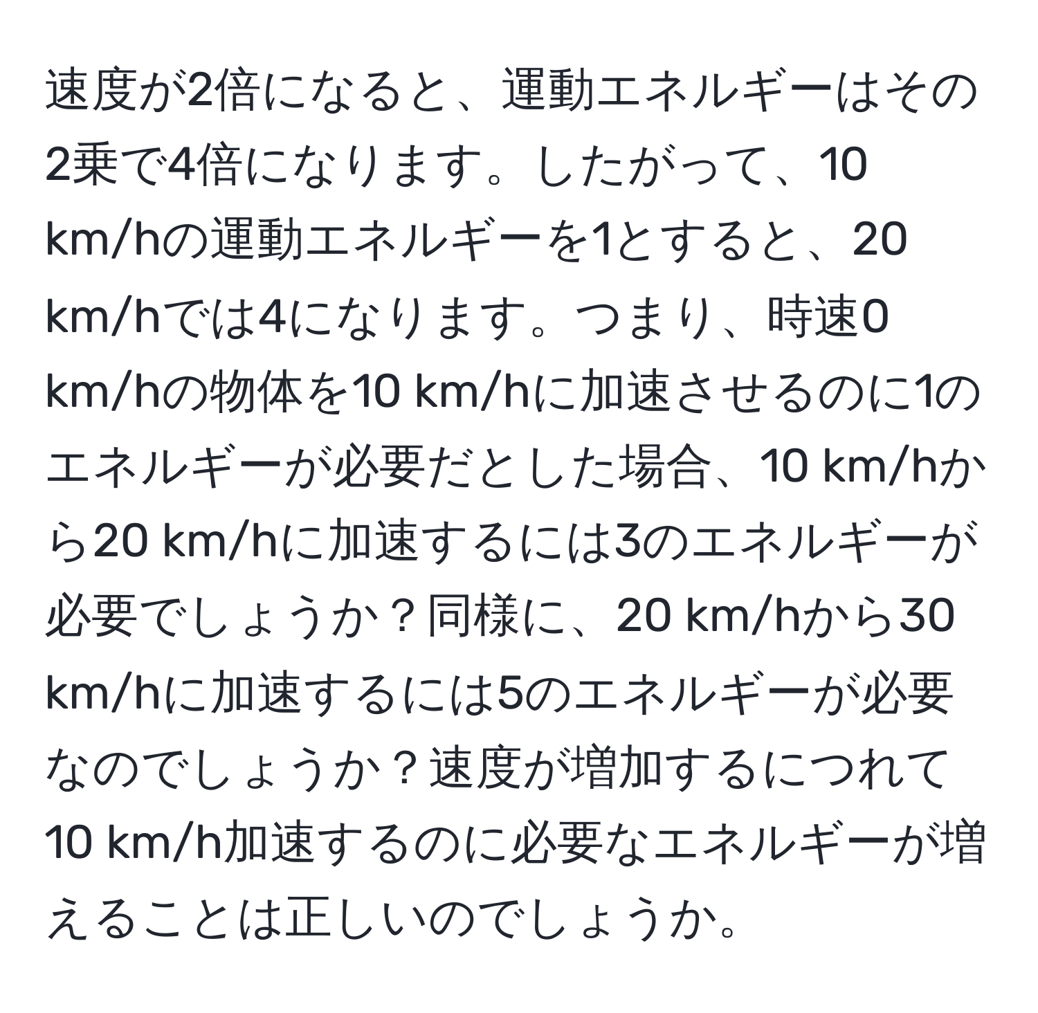 速度が2倍になると、運動エネルギーはその2乗で4倍になります。したがって、10 km/hの運動エネルギーを1とすると、20 km/hでは4になります。つまり、時速0 km/hの物体を10 km/hに加速させるのに1のエネルギーが必要だとした場合、10 km/hから20 km/hに加速するには3のエネルギーが必要でしょうか？同様に、20 km/hから30 km/hに加速するには5のエネルギーが必要なのでしょうか？速度が増加するにつれて10 km/h加速するのに必要なエネルギーが増えることは正しいのでしょうか。