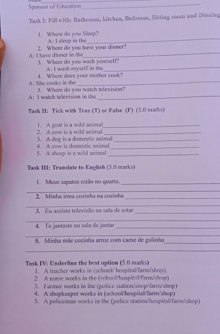 Sponsor of Education 
_ 
Task I: Fill with: Bathroom, kitchen, Bedroom, Sitting room and Dinning 
_ 
1. Where do you Sleep? 
A: I sleep in the 
_ 
2. Where do you have your dinner? 
A: I have dinner in the 
3. Where do you wash yourself? 
A: I wash myself in the 
_ 
4. Where does your mother cook? 
A: She cooks in the 
_ 
5. Where do you watch television? 
A: I watch television in the_ 
Task II: Tick with True (T) or False (F) (5.0 marks) 
1. A goat is a wild animal_ 
2. A cow is a wild animal_ 
3. A dog is a domestic animal_ 
4. A cow is domestic animal_ 
5. A sheep is a wild animal_ 
Task III: Translate to English (5.0 marks) 
1. Meus sapatos estão no quarto._ 
_ 
2. Minha irma cozinha na cozinha_ 
_ 
3. Eu assisto televisão na sala de estar_ 
_ 
4. Tu jantaste na sala de jantar_ 
_ 
_ 
5. Minha mãe cozinha arroz com carne de galinha 
_ 
Task IV: Underline the best option (5.0 marks) 
1. A teacher works in (school/ hospital/farm/shop). 
2. A nurse works in the (school/hospital/farm/shop) 
3. Farmer works in the (police station/shop/farm/shop) 
4. A shopkeeper works in (school/hospital/farm/shop) 
5. A policeman works in the (police station/hospital/farm/shop)