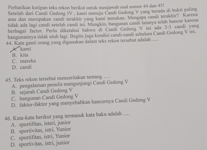 Perhatikan kutipan teks rekon berikut untuk menjawab soal nomor 44 dan 45!
Setelah dari Candi Gedong IV , kami menuju Candi Gedong V yang berada di bukit paling
atas dan merupakan candi terakhir yang kami temukan. Mengapa candi terakhir? Karena
tidak ada lagi candi setelah candi ini. Mungkin, bangunan candi lainnya telah hancur karena
berbagai factor. Perlu diketahui bahwa di Candi Gedong V ini ada 2-3 candi yang
bangunannya tidak utuh lagi. Begitu juga kondisi candi-candi sebelum Candi Gedong V ini.
44. Kata ganti orang yang digunakan dalam teks rekon tersebut adalah …
A. kami
B. kita
C. mereka
D. candi
45. Teks rekon tersebut menceritakan tentang …
A. pengalaman penulis mengunjungi Candi Gedong V
B. sejarah Candi Gedong V
C. bangunan Candi Gedong V
D. faktor-faktor yang menyebabkan hancurnya Candi Gedong V
46. Kata-kata berikut yang termasuk kata baku adalah …
A. sportifitas, isteri, junior
B. sportivitas, istri, Yunior
C. sportifitas, istri, Yunior
D. sportivitas, istri, junior