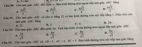 A. S=8a^2. B. S=2asqrt(3). 
Câu 50: Cho tam giác ABC đều cạnh a . Bán kính đường tròn ngoại tiếp tam giác ABC bằng
A.  asqrt(3)/2 . B.  asqrt(3)/3 . C.  asqrt(3)/4 . D.  asqrt(2)/2 . 
Câu 51: Cho tam giác ABC có chu vi bằng 12 và bán kính đường tròn nội tiếp bằng 1. Diện tích của
tam giác ABC bằng
A. 12. B. 3. C. 6. D. 24.
Câu 52: Cho tam giác ABC đều cạnh 2a. Tính bán kính R của đường tròn ngoại tiếp tam giác ABC.
A.  2a/sqrt(3) . B.  4a/sqrt(3) . C.  8a/sqrt(3) . D.  6a/sqrt(3) . 
Câu 54: Cho tam giác ABC có AB=3, AC=4, BC=5. Bán kính đường tròn nội tiếp tam giác bằng