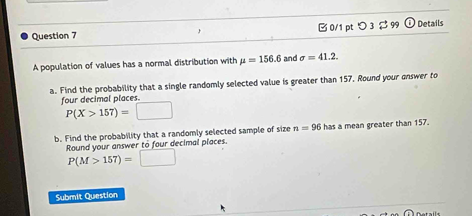 つ 3 ⇄ 99 ⓘ Details 
A population of values has a normal distribution with mu =156.6 and sigma =41.2. 
a. Find the probability that a single randomly selected value is greater than 157. Round your answer to 
four decimal places.
P(X>157)= ^circ  □ 
b. Find the probability that a randomly selected sample of size n=96 has a mean greater than 157. 
Round your answer to four decimal places.
P(M>157)=□
Submit Question 
Detaíls