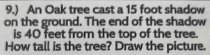 9.) An Oak tree cast a 15 foot shadow 
on the ground. The end of the shadow 
is 40 feet from the top of the tree. 
How tall is the tree? Draw the picture.