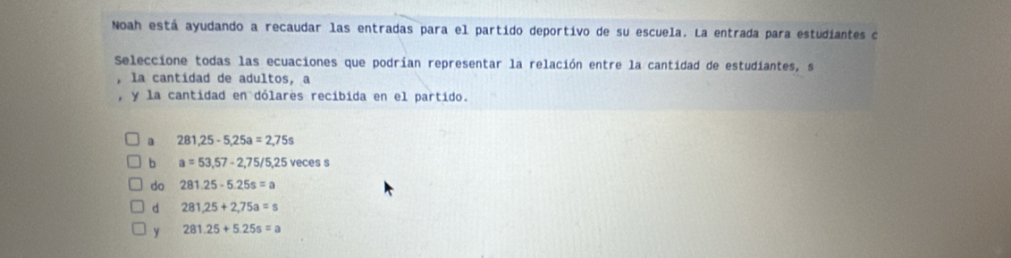 Noah está ayudando a recaudar las entradas para el partido deportivo de su escuela. La entrada para estudiantes c
Seleccione todas las ecuaciones que podrían representar la relación entre la cantidad de estudiantes, s
la cantidad de adultos, a
y la cantidad en dólares recibida en el partido.
281,25-5,25a=2,75s
b a=53,57-2,75/5,25 veces s
do 281.25-5.25s=a
d 281,25+2,75a=s
y 281.25+5.25s=a