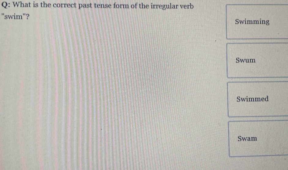 What is the correct past tense form of the irregular verb 
"swim"? 
Swimming 
Swum 
Swimmed 
Swam