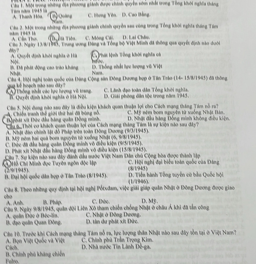 Cầu 1. Một trong những địa phương giành được chính quyền sớm nhất trong Tông khởi nghĩa tháng
Tâm năm 1945 là
A. Thanh Hóa, (B) Quảng C. Hưng Yên. D. Cao Bằng.
m 
Câu 2. Một trong những địa phương giành chính quyền sau cùng trong Tổng khởi nghĩa tháng Tám
năm 1945 là
A. Cần Thơ, T Hà Tiên, C. Mỏng Cải, D. Lai Châu,
Cầu 3. Ngày 13/8/1945, Trung ương Đảng và Tổng bộ Việt Minh đã thông qua quyết định nào dưới
dây?
A. Quyết định khởi nghĩa ở Hà C Phát lệnh Tổng khởi nghĩa cả
Nội. mướe.
B. Đã phát động cao trào kháng D. Thống nhất lực lượng vũ Việt
Nhật Nam.
Câu 4, Hội nghị toàn quốc của Đảng Cộng sản Đông Dương họp ở Tân Trào (14- 15/8/1945) đã thông
qua kể hoạch nào sau đây?
A Thống nhất các lực hượng vũ trang. C. Lãnh đạo toàn dân Tổng khởi nghĩa.
B. Quyếi định khởi nghĩa ở Hà Nội. D. Giải phóng dân tộc trong năm 1945,
Câu 5. Nội dung nào sau đây là điều kiện khách quan thuận lợi cho Cách mạng tháng Tám nổ ra?
A. Chiến tranh thể giới thứ hai đã bùng nổ.  C. Mỹ ném bom nguyễn tử xuống Nhật Bản.
Dộphát xít Đức đầu hàng quân Đồng minh. D. Nhật đầu hàng Đồng minh không điều kiện.
Cầu 6. Thời cơ khách quan thuận lợi của Cách mạng tháng Tám là sự kiện nào sau đây?
A. Nhật đảo chính lật đồ Pháp trên toàn Đông Dương (9/3/1945).
B. Mỹ ném hai quả bom nguyên tử xuống Nhật (6, 9/8/1945).
C. Dức đã đầu hằng quân Đồng minh vô điều kiện (9/5/1945).
D. Phát xít Nhật đầu hàng Đồng mình vô điều kiện (15/8/1945).
Câu 7. Sự kiện nào sau đây đánh dầu nước Việt Nam Dân chủ Cộng hòa được thành lập
C Hỏ Chí Minh đọc Tuyến ngôn độc lập C. Hội nghị đại biểu toàn quốc của Đảng
(2/9/1945). (8/1945)
B. Đại hội quốc dân họp ở Tân Trào (8/1945). D. Tiền hành Tổng tuyển cử bầu Quốc hội
(1/1946).
Câu 8. Theo những quy định tại hội nghị Pốtxđam, việc giải giáp quân Nhật ở Đông Dương được giao
cho D. Mỹ.
A. Anh. B. Pháp. C. Dức.
Câu 9. Ngày 9/8/1945, quân đội Liên Xô tham chiến chống Nhật ở châu Á khi đã tấn công
A. quân Dức ở Béc-lin. C. Nhật ở Đông Dương.
B. đạo quân Quan Đông. D. tàn dư phát xít Dức.
Câu 10. Trước khi Cách mạng tháng Tám nổ ra, lực lượng thân Nhật nào sau đây tồn tại ở Việt Nam?
A. Bọn Việt Quốc và Việt  C. Chính phủ Trần Trọng Kim.
Cách.  D. Nhà nước Tin Lành Đề-ga.
B. Chính phủ kháng chiến
Fulro.
